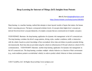 ©2015 TechIPm, LLC All Rights Reserved http://www.techipm.com/
1
Deep Learning for Internet of Things (IoT) Insights from Patents
Alex G. Lee (alexglee@techipm.com)
https://www.linkedin.com/today/author/2853055
Deep learning is a machine learning method that attempts to learn layered models of inputs that mimics the human
brain’s reasoning process.The layers correspond to distinct levels of concepts where higher-level concepts are
derived from lower-level concepts (hierarchy of complex concepts that are constructed out of simpler concepts).
US20150294422 illustrates the deep learning application for dynamic risk management in the IoT connected cars.
The deep learning correlates the driver's usage patterns, driving styles, weather conditions, traffic or interaction
with the vehicle based on a priori knowledge of how normalized driver data sets behave to predict potential driving
risk dynamically. Real time data are provided using the vehicle-to-infrastructure (V2I) and vehicle-to-vehicle (V2V)
communications. US20150166072 illustrates another deep learning application for dynamic risk management in
the IoT connected cars. The deep learning correlates multiple vehicles behavior as a function of their environment
(e.g., road conditions pertain to an individual vehicle) in order to predict vehicle behavior in future environments.
 