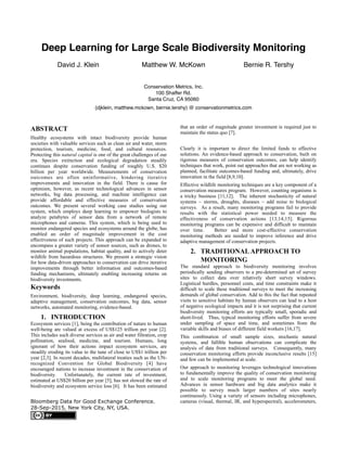 Deep Learning for Large Scale Biodiversity Monitoring
David J. Klein Matthew W. McKown Bernie R. Tershy
Conservation Metrics, Inc. 
100 Shaffer Rd. 
Santa Cruz, CA 95060
{djklein, matthew.mckown, bernie.tershy} @ conservationmetrics.com
ABSTRACT
Healthy ecosystems with intact biodiversity provide human
societies with valuable services such as clean air and water, storm
protection, tourism, medicine, food, and cultural resources.
Protecting this natural capital is one of the great challenges of our
era. Species extinction and ecological degradation steadily
continues despite conservation funding of roughly U.S. $20
billion per year worldwide. Measurements of conservation
outcomes are often uninformative, hindering iterative
improvements and innovation in the field. There is cause for
optimism, however, as recent technological advances in sensor
networks, big data processing, and machine intelligence can
provide affordable and effective measures of conservation
outcomes. We present several working case studies using our
system, which employs deep learning to empower biologists to
analyze petabytes of sensor data from a network of remote
microphones and cameras. This system, which is being used to
monitor endangered species and ecosystems around the globe, has
enabled an order of magnitude improvement in the cost
effectiveness of such projects. This approach can be expanded to
encompass a greater variety of sensor sources, such as drones, to
monitor animal populations, habitat quality, and to actively deter
wildlife from hazardous structures. We present a strategic vision
for how data-driven approaches to conservation can drive iterative
improvements through better information and outcomes-based
funding mechanisms, ultimately enabling increasing returns on
biodiversity investments.
Keywords
Environment, biodiversity, deep learning, endangered species,
adaptive management, conservation outcomes, big data, sensor
networks, automated monitoring, evidence-based.
1. INTRODUCTION
Ecosystem services [1], being the contribution of nature to human
well-being are valued at excess of US$125 trillion per year [2].
This includes such diverse services as air and water filtration, crop
pollination, seafood, medicine, and tourism. Humans, long
ignorant of how their actions impact ecosystem services, are
steadily eroding its value to the tune of close to US$1 trillion per
year [2,3]. In recent decades, multilateral treaties such as the UN-
recognized Convention for Global Biodiversity [4] have
encouraged nations to increase investment in the conservation of
biodiversity. Unfortunately, the current rate of investment,
estimated at US$20 billion per year [5], has not slowed the rate of
biodiversity and ecosystem service loss [6]. It has been estimated
that an order of magnitude greater investment is required just to
maintain the status quo [7].
Clearly it is important to direct the limited funds to effective
solutions. An evidence-based approach to conservation, built on
rigorous measures of conservation outcomes, can help identify
techniques that work, point out approaches that are not working as
planned, facilitate outcomes-based funding and, ultimately, drive
innovation in the field [8,9,10].
Effective wildlife monitoring techniques are a key component of a
conservation measures program. However, counting organisms is
a tricky business [11,12]. The inherent stochasticity of natural
systems – storms, droughts, diseases – add noise to biological
surveys. As a result, many monitoring programs fail to provide
results with the statistical power needed to measure the
effectiveness of conservation actions [13,14,15]. Rigorous
monitoring programs can be expensive and difficult to maintain
over time. Better and more cost-effective conservation
monitoring methods are needed to improve inference and drive
adaptive management of conservation projects.
2. TRADITIONALAPPROACH TO
MONITORING
The standard approach to biodiversity monitoring involves
periodically sending observers to a pre-determined set of survey
sites to collect data over relatively short survey windows.
Logistical hurdles, personnel costs, and time constraints make it
difficult to scale these traditional surveys to meet the increasing
demands of global conservation. Add to this the fact that repeated
visits to sensitive habitats by human observers can lead to a host
of negative ecological impacts and it is not surprising that current
biodiversity monitoring efforts are typically small, sporadic and
short-lived. Thus, typical monitoring efforts suffer from severe
under sampling of space and time, and sometimes from the
variable skills and biases of different field workers [16,17].
This combination of small sample sizes, stochastic natural
systems, and fallible human observations can complicate the
analysis of data from traditional surveys. Consequently, many
conservation monitoring efforts provide inconclusive results [15]
and few can be implemented at scale.
Our approach to monitoring leverages technological innovations
to fundamentally improve the quality of conservation monitoring
and to scale monitoring programs to meet the global need.
Advances in sensor hardware and big data analytics make it
possible to survey much larger numbers of sites nearly
continuously. Using a variety of sensors including microphones,
cameras (visual, thermal, IR, and hyperspectral), accelerometers,Bloomberg Data for Good Exchange Conference.
28-Sep-2015, New York City, NY, USA.
 