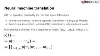 Neural machine translation
NMT is based on probability too, but has some differences:
● end-to-end training, no more separate Translation + Language Models;
● Markovian assumption, instead of Bayesian (naive independence void);
if a sentence f of length n is a sequence of words , then p(f) is:
 