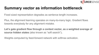 Summary vector as information bottleneck
Fixed sized representation degrades as sentence length increases.
Plus, the alignment learning operates on many-to-many logic. Gradient flows
towards everybody for any alignment mistake.
Let’s gate gradient flow through a context vector, as a weighted average of
source hidden states (also known as “soft search”).
Weights computed by feed-forward network with softmax activation.
 