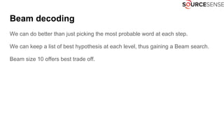 Beam decoding
We can do better than just picking the most probable word at each step.
We can keep a list of best hypothesis at each level, thus gaining a Beam search.
Beam size 10 offers best trade off.
 