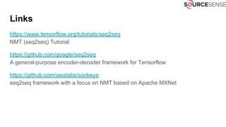 Links
https://www.tensorflow.org/tutorials/seq2seq
NMT (seq2seq) Tutorial
https://github.com/google/seq2seq
A general-purpose encoder-decoder framework for Tensorflow
https://github.com/awslabs/sockeye
seq2seq framework with a focus on NMT based on Apache MXNet
 