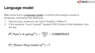 P(e) comes from a Language model, a machine that assigns scores to
sentences, estimating their likelihood.
1. Record every sentence ever said in English (1 Billion?)
2. If the sentence “how’s it going?” appears 76413 times in that database, then
we say:
Language model
 