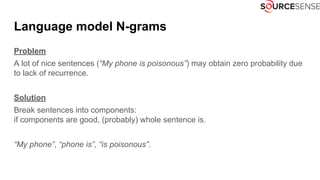Language model N-grams
Problem
A lot of nice sentences (“My phone is poisonous”) may obtain zero probability due
to lack of recurrence.
Solution
Break sentences into components:
if components are good, (probably) whole sentence is.
“My phone”, “phone is”, “is poisonous”.
 