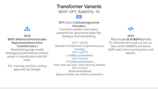 Transformer Variants
BERT, GPT, RoBERTa, T5
2018
BERT (Bidirectional Encoder
Representations from
Transformers )
Masked language model
leveraging bidirectional context;
excels in classification and QA
tasks.
Pre- training and fine- tuning
approach by Google.
GPT (OpenAI)(Autoregressive
Decoder)
Trained to predict next token;
powerful for generative tasks like
dialogue and storytelling. 2019
T5 (Google) & RoBERTa (FAIR)
T5 reframes NLP tasks as text-to-
text, while RoBERTa enhances
BERT with more training data and
tweaks.
GPT-1 (2018)
OpenAI's introduction of generative pre-
training.
GPT-2 (2019)
1.5 billion parameters.
GPT-3 (2020)
175 billion parameters.
Few- shot and zero- shot learning abilities.
GPT-4 (2023)
Multimodal Model
Approximately one trillion parameters.
 