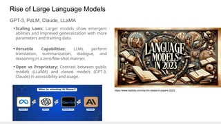 Rise of Large Language Models
GPT-3, PaLM, Claude, LLaMA
• Scaling Laws: Larger models show emergent
abilities and improved generalization with more
parameters and training data.
• Versatile Capabilities: LLMs perform
translation, summarization, dialogue, and
reasoning in a zero/few-shot manner.
• Open vs Proprietary: Contrast between public
models (LLaMA) and closed models (GPT-3,
Claude) in accessibility and usage.
https://www.topbots.com/top-llm-research-papers-2023/
 