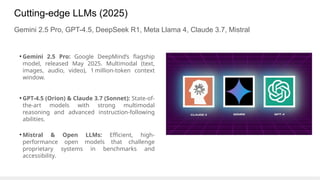 Cutting-edge LLMs (2025)
Gemini 2.5 Pro, GPT-4.5, DeepSeek R1, Meta Llama 4, Claude 3.7, Mistral
• Gemini 2.5 Pro: Google DeepMind’s flagship
model, released May 2025. Multimodal (text,
images, audio, video), 1 million-token context
window.
• GPT-4.5 (Orion) & Claude 3.7 (Sonnet): State-of-
the-art models with strong multimodal
reasoning and advanced instruction-following
abilities.
• Mistral & Open LLMs: Efficient, high-
performance open models that challenge
proprietary systems in benchmarks and
accessibility.
 