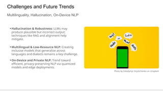Challenges and Future Trends
Multilinguality, Hallucination, On-Device NLP
• Hallucination & Robustness: LLMs may
produce plausible but incorrect output;
techniques like RAG and alignment help
mitigate.
• Multilingual & Low-Resource NLP: Creating
inclusive models that generalize across
languages and dialects remains a key challenge.
• On-Device and Private NLP: Trend toward
efficient, privacy-preserving NLP via quantized
models and edge deployments.
Photo by Volodymyr Hryshchenko on Unsplash
 