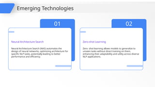 Neural Architecture Search (NAS) automates the
design of neural networks, optimizing architecture for
specific NLP tasks, potentially leading to better
performance and efficiency.
01
Neural Architecture Search
Zero- shot learning allows models to generalize to
unseen tasks without direct training on them,
enhancing their adaptability and utility across diverse
NLP applications.
02
Zero-shot Learning
Emerging Technologies
 