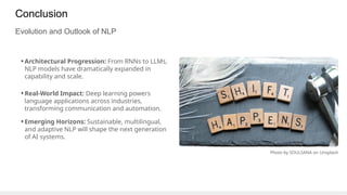 Conclusion
Evolution and Outlook of NLP
• Architectural Progression: From RNNs to LLMs,
NLP models have dramatically expanded in
capability and scale.
• Real-World Impact: Deep learning powers
language applications across industries,
transforming communication and automation.
• Emerging Horizons: Sustainable, multilingual,
and adaptive NLP will shape the next generation
of AI systems.
Photo by SOULSANA on Unsplash
 
