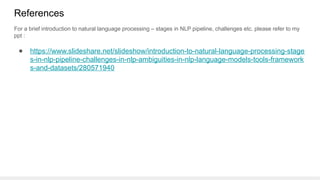 References
● https://www.slideshare.net/slideshow/introduction-to-natural-language-processing-stage
s-in-nlp-pipeline-challenges-in-nlp-ambiguities-in-nlp-language-models-tools-framework
s-and-datasets/280571940
For a brief introduction to natural language processing – stages in NLP pipeline, challenges etc. please refer to my
ppt :
 