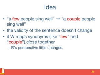 Idea
•  “a few people sing well” → “a couple people
sing well”
•  the validity of the sentence doesn’t change
•  if W maps synonyms (like “few” and
“couple”) close together
– R’s perspective little changes.


23	
  
 
