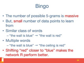 Bingo
•  The number of possible 5-grams is massive
•  But, small number of data points to learn
from
•  Similar class of words
– “the wall is blue” → “the wall is red”
•  Multiple words
– “the wall is blue” → “the ceiling is red”
•  Shifting “red” closer to “blue” makes the
network R perform better.
24	
  
 