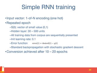 Simple RNN training
• Input vector: 1-of-N encoding (one hot)
• Repeated epoch
– S(0): vector of small value (0,1)
– Hidden layer: 30 – 500 units
– All training data from corpus are sequentially presented
– Init learning rate: 0.1
– Error function
– Standard backpropagation with stochastic gradient descent
• Conversion achieved after 10 – 20 epochs
34	
  
 