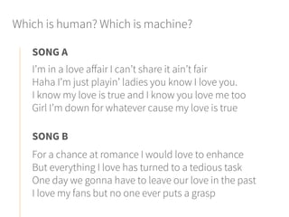 Which is human? Which is machine?
I’m in a love affair I can’t share it ain’t fair
Haha I’m just playin’ ladies you know I love you.
I know my love is true and I know you love me too
Girl I’m down for whatever cause my love is true
SONG A
For a chance at romance I would love to enhance
But everything I love has turned to a tedious task
One day we gonna have to leave our love in the past
I love my fans but no one ever puts a grasp
SONG B
 