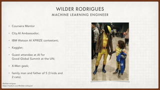 MACHINE LEARNING ENGINEER
WILDER RODRIGUES
• Coursera Mentor
• City.AI Ambassador;
• IBM Watson AI XPRIZE contestant;
• Kaggler;
• Guest attendee at AI for
Good Global Summit at the UN;
• X-Men geek;
• family man and father of 5 (3 kids and
2 cats).
@wilderrodrigues
https://medium.com/@wilder.rodrigues/
 