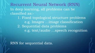 Recurrent Neural Network (RNN)
In deep learning, all problems can be
classified as:-
1. Fixed topological structure problems
e.g. Images …image classification
2. Sequential data problems
e.g. text/audio …speech recognition
RNN for sequential data.
 
