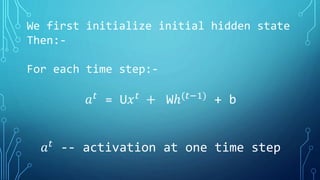 We first initialize initial hidden state
Then:-
For each time step:-
𝑎 𝑡
= U𝑥 𝑡
+ Wℎ(𝑡−1)
+ b
𝑎 𝑡
-- activation at one time step
 