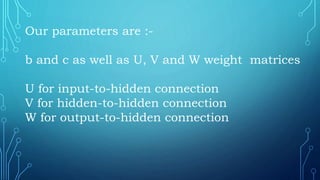 Our parameters are :-
b and c as well as U, V and W weight matrices
U for input-to-hidden connection
V for hidden-to-hidden connection
W for output-to-hidden connection
 