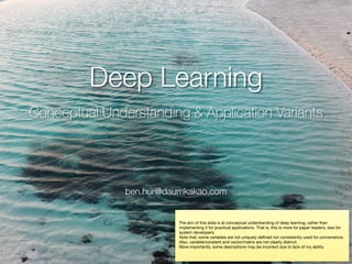 Deep Learning
Conceptual Understanding & Application Variants
ben.hur@daumkakao.com
The aim of this slide is at conceptual understanding of deep learning, rather than
implementing it for practical applications. That is, this is more for paper readers, less for
system developers.

Note that, some variables are not uniquely deﬁned nor consistently used for convenience.
Also, variable/constant and vector/matrix are not clearly distinct.

More importantly, some descriptions may be incorrect due to lack of my ability.
 