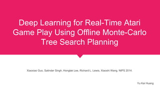 Deep Learning for Real-Time Atari
Game Play Using Offline Monte-Carlo
Tree Search Planning
Xiaoxiao Guo, Satinder Singh, Honglak Lee, Richard L. Lewis, Xiaoshi Wang. NIPS 2014.
Yu Kai Huang