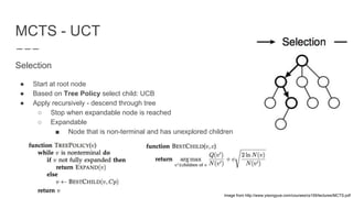 MCTS - UCT
Selection
● Start at root node
● Based on Tree Policy select child: UCB
● Apply recursively - descend through tree
○ Stop when expandable node is reached
○ Expandable
■ Node that is non-terminal and has unexplored children
Image from http://www.yisongyue.com/courses/cs159/lectures/MCTS.pdf
 