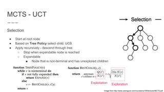 MCTS - UCT
Selection
● Start at root node
● Based on Tree Policy select child: UCB
● Apply recursively - descend through tree
○ Stop when expandable node is reached
○ Expandable
■ Node that is non-terminal and has unexplored children
Exploitation Exploration
Image from http://www.yisongyue.com/courses/cs159/lectures/MCTS.pdf
 