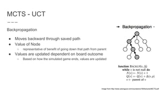 MCTS - UCT
Backpropagation
● Moves backward through saved path
● Value of Node
○ representative of benefit of going down that path from parent
● Values are updated dependent on board outcome
○ Based on how the simulated game ends, values are updated
Image from http://www.yisongyue.com/courses/cs159/lectures/MCTS.pdf
 