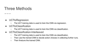 Three Methods
● UCTtoRegression
○ The UCT training data is used to train the CNN via regression.
● UCTtoClassification
○ The UCT training data is used to train the CNN via classification.
● UCTtoClassification-Interleaved
○ The UCT training data is used to train the CNN via classification.
○ Then use the trained CNN to decide action choices in collecting further runs.
○ Then finetune the trained CNN.
 