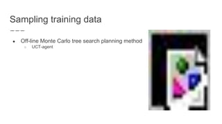 Sampling training data
● Off-line Monte Carlo tree search planning method
○ UCT-agent
 