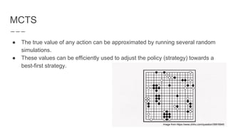 MCTS
● The true value of any action can be approximated by running several random
simulations.
● These values can be efficiently used to adjust the policy (strategy) towards a
best-first strategy.
Image from https://www.zhihu.com/question/39916945
 