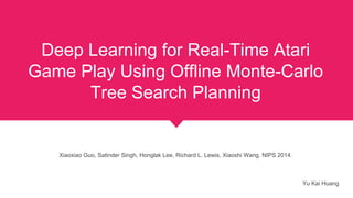 Deep Learning for Real-Time Atari
Game Play Using Offline Monte-Carlo
Tree Search Planning
Xiaoxiao Guo, Satinder Singh, Honglak Lee, Richard L. Lewis, Xiaoshi Wang. NIPS 2014.
Yu Kai Huang
 