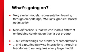 What’s going on?
● Very similar models: representation learning
through embeddings, MSE loss, gradient-based
optimization
● Main difference is that we can learn a different
embedding combination than a dot product
● … but embeddings are arbitrary representations
● … and capturing pairwise interactions through a
feed-forward net requires a very large model
 