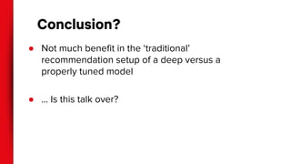Conclusion?
● Not much benefit in the ‘traditional’
recommendation setup of a deep versus a
properly tuned model
● … Is this talk over?
 