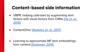 Content-based side information
● VBPR: helping cold-start by augmenting item
factors with visual factors from CNNs [He et. al.,
2015]
● Content2Vec [Nedelec et. al., 2017]
● Learning to approximate MF item embeddings
from content [Dieleman, 2014]
 