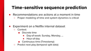 Time-sensitive sequence prediction
● Recommendations are actions at a moment in time
○ Proper modeling of time and system dynamics is critical
● Experiment on a Netflix internal dataset
○ Context:
■ Discrete time
● Day-of-week: Sunday, Monday, …
● Hour-of-day
■ Continuous time (Timestamp)
○ Predict next play (temporal split data)
 