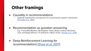 Other framings
● Causality in recommendations
○ Explicitly modeling the consequence of a recommender systems’ intervention
[Schnabel et al., 2016]
● Recommendation as question answering
○ E.g. “I loved Billy Madison, My Neighbor Totoro, Blades of Glory, Bio-Dome,
Clue, and Happy Gilmore. I’m looking for a Music movie.” [Dodge et al., 2016]
● Deep Reinforcement Learning for
recommendations [Zhao et al, 2017]
 
