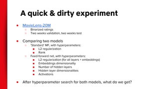 A quick & dirty experiment
● MovieLens-20M
○ Binarized ratings
○ Two weeks validation, two weeks test
● Comparing two models
○ ‘Standard’ MF, with hyperparameters:
■ L2 regularization
■ Rank
○ Feed-forward net, with hyperparameters:
■ L2 regularization (for all layers + embeddings)
■ Embeddings dimensionality
■ Number of hidden layers
■ Hidden layer dimensionalities
■ Activations
● After hyperparameter search for both models, what do we get?
 