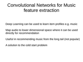 Convolutional Networks for Music
feature extraction
Deep Learning can be used to learn item profiles e.g. music
Map audio to lower dimensional space where it can be used
directly for recommendation
Useful in recommending music from the long tail (not popular)
A solution to the cold start problem
 