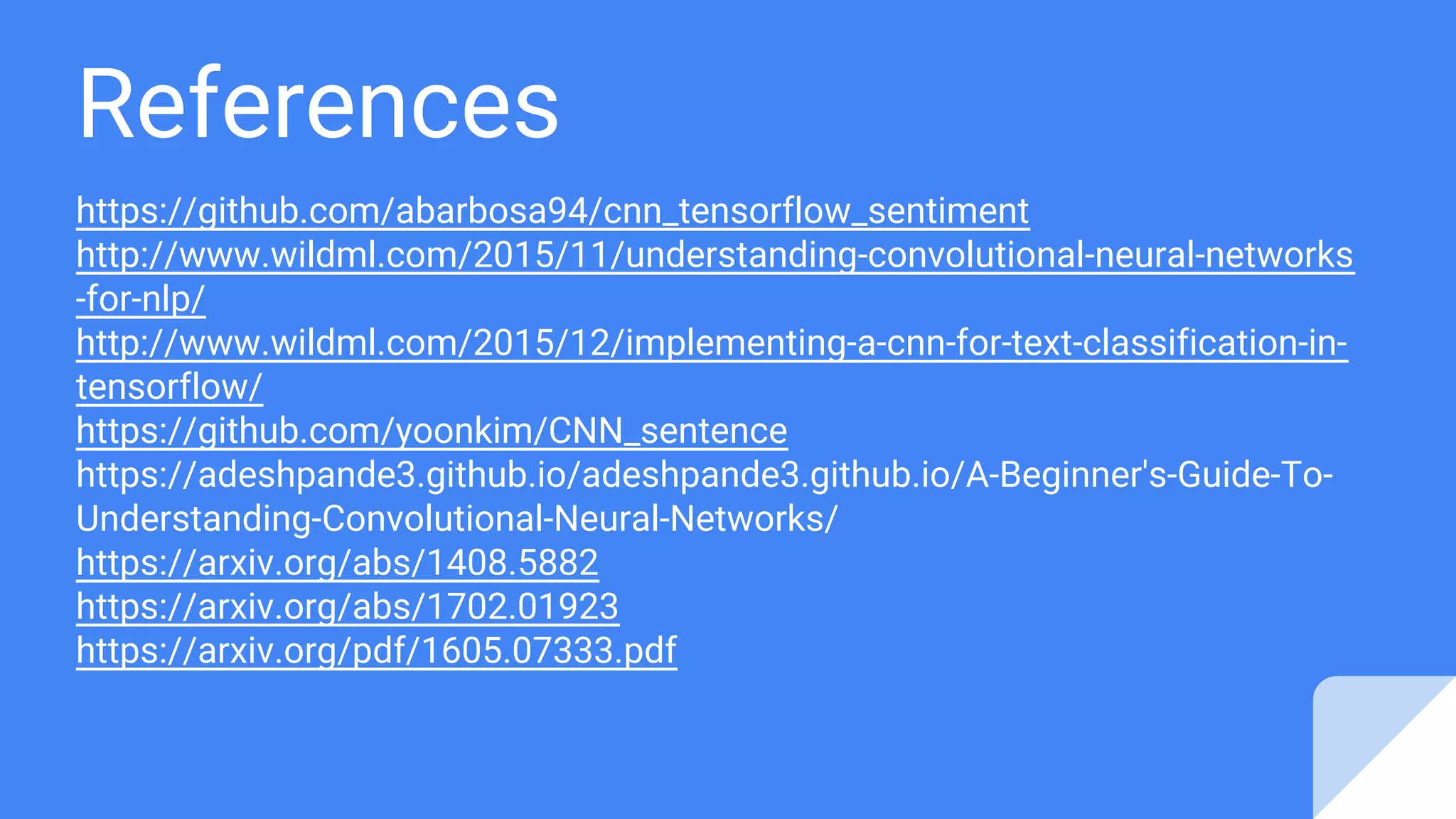 References
https://github.com/abarbosa94/cnn_tensorflow_sentiment
http://www.wildml.com/2015/11/understanding-convolutional-neural-networks
-for-nlp/
http://www.wildml.com/2015/12/implementing-a-cnn-for-text-classification-in-
tensorflow/
https://github.com/yoonkim/CNN_sentence
https://adeshpande3.github.io/adeshpande3.github.io/A-Beginner's-Guide-To-
Understanding-Convolutional-Neural-Networks/
https://arxiv.org/abs/1408.5882
https://arxiv.org/abs/1702.01923
https://arxiv.org/pdf/1605.07333.pdf