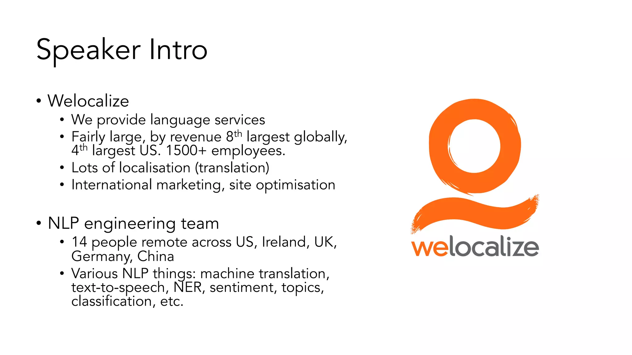 Speaker Intro
• Welocalize
• We provide language services
• Fairly large, by revenue 8th largest globally,
4th largest US. 1500+ employees.
• Lots of localisation (translation)
• International marketing, site optimisation
• NLP engineering team
• 14 people remote across US, Ireland, UK,
Germany, China
• Various NLP things: machine translation,
text-to-speech, NER, sentiment, topics,
classification, etc.
 