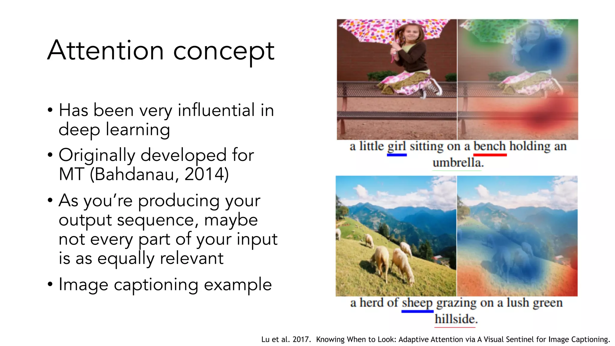 Attention concept
• Has been very influential in
deep learning
• Originally developed for
MT (Bahdanau, 2014)
• As you’re producing your
output sequence, maybe
not every part of your input
is as equally relevant
• Image captioning example
Lu et al. 2017. Knowing When to Look: Adaptive Attention via A Visual Sentinel for Image Captioning.
 