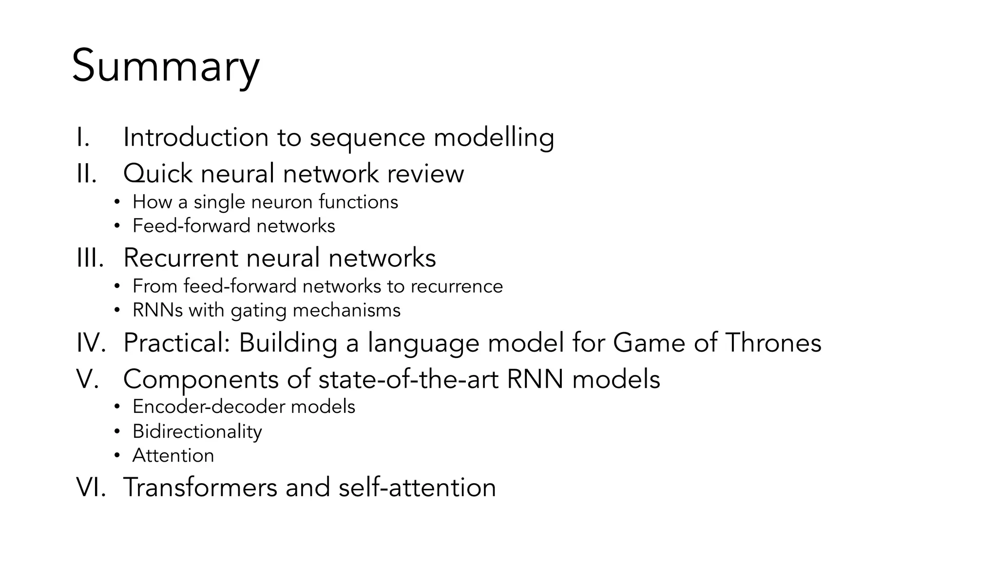 Summary
I. Introduction to sequence modelling
II. Quick neural network review
• How a single neuron functions
• Feed-forward networks
III. Recurrent neural networks
• From feed-forward networks to recurrence
• RNNs with gating mechanisms
IV. Practical: Building a language model for Game of Thrones
V. Components of state-of-the-art RNN models
• Encoder-decoder models
• Bidirectionality
• Attention
VI. Transformers and self-attention
 
