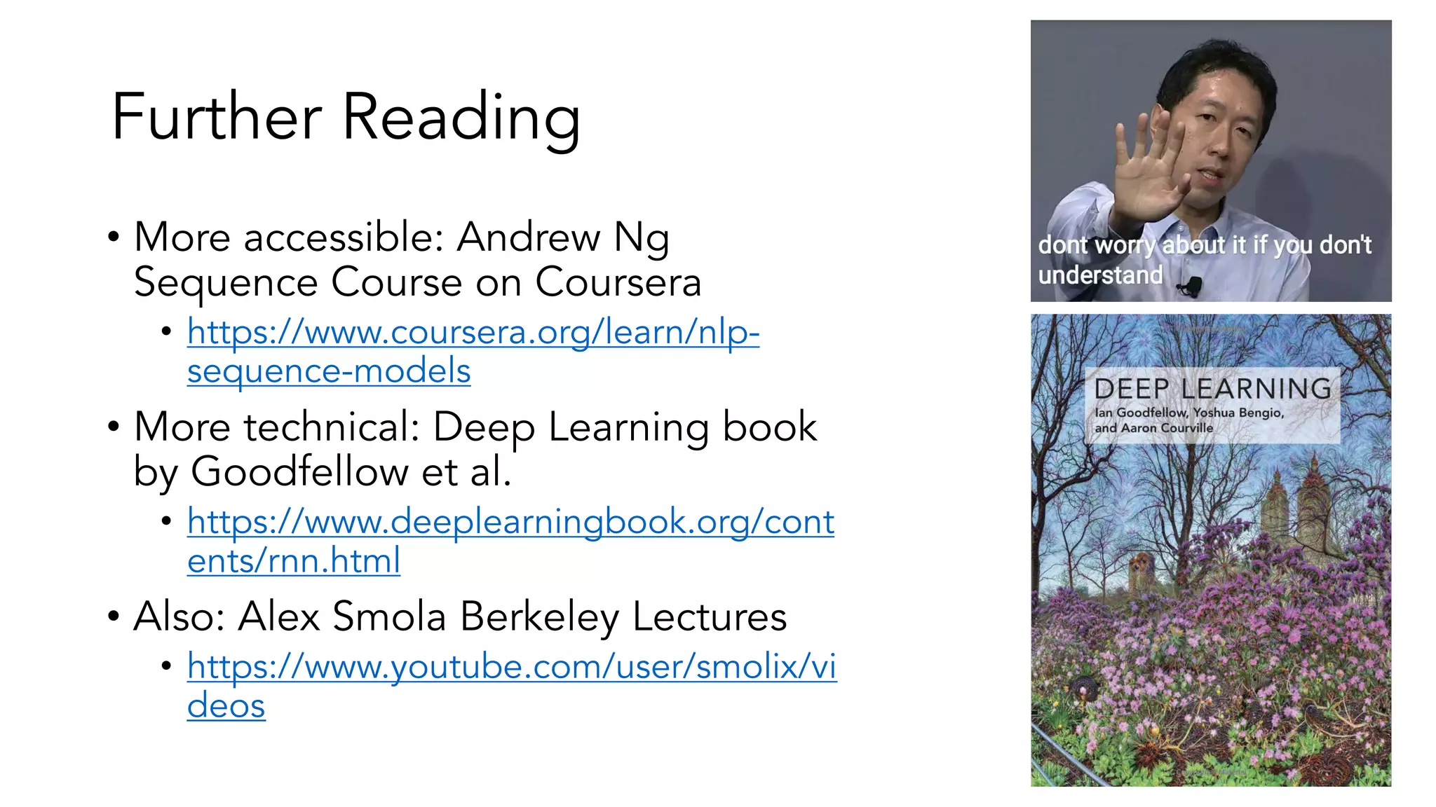 Further Reading
• More accessible: Andrew Ng
Sequence Course on Coursera
• https://www.coursera.org/learn/nlp-
sequence-models
• More technical: Deep Learning book
by Goodfellow et al.
• https://www.deeplearningbook.org/cont
ents/rnn.html
• Also: Alex Smola Berkeley Lectures
• https://www.youtube.com/user/smolix/vi
deos
 