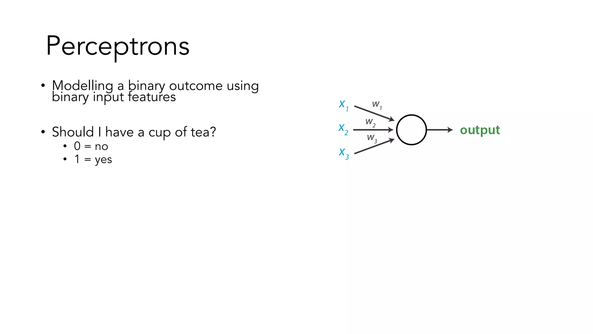 Perceptrons
• Modelling a binary outcome using
binary input features
• Should I have a cup of tea?
• 0 = no
• 1 = yes
• Three features with 1 weight each:
• Do they have Earl Grey?
• earl_grey, 𝑤" = 3
• Have I just had a cup of tea?
• already_had, 𝑤# =-1
• Can I get it to go?
• to_go, 𝑤$ =2
 