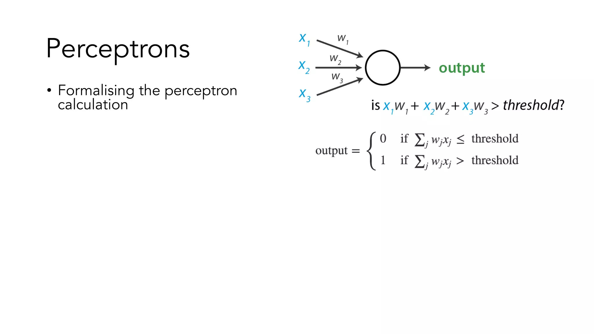 Perceptrons
• Formalising the perceptron
calculation
• Instead of a threshold, more
common to see a bias term
• Instead of writing out the
sums using sigma notation,
more common to see dot
products.
• Vectorisation for efficiency
• Here, I manually chose these
values – but given a dataset of
past inputs/outputs, you could
learn the optimal parameter
values
 