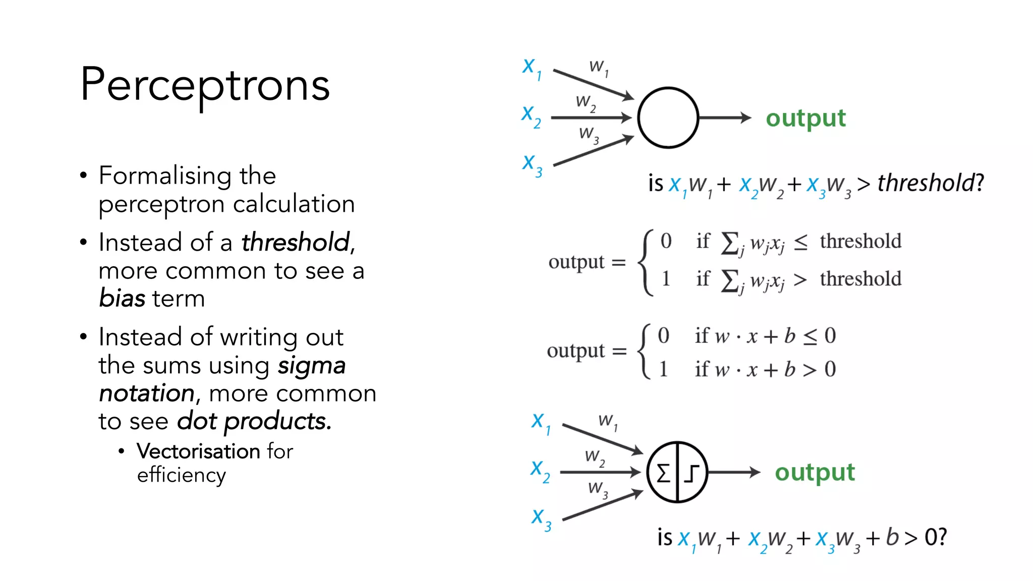 Perceptrons
• Formalising the
perceptron calculation
• Instead of a threshold,
more common to see a
bias term
• Instead of writing out
the sums using sigma
notation, more common
to see dot products.
• Vectorisation for
efficiency
 