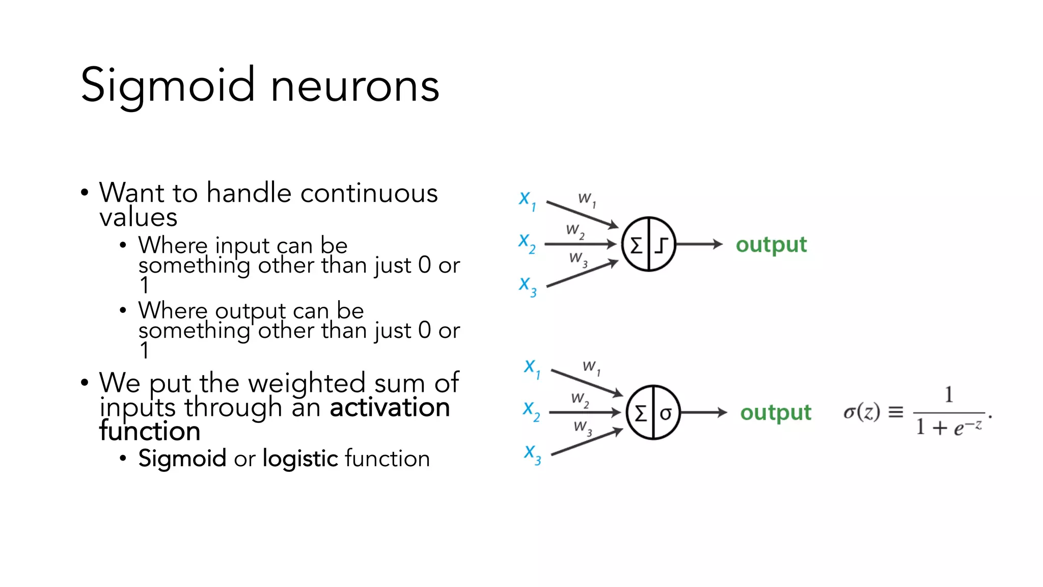 Sigmoid neurons
• Want to handle continuous
values
• Where input can be
something other than just 0 or
1
• Where output can be
something other than just 0 or
1
• We put the weighted sum of
inputs through an activation
function
• Sigmoid or logistic function
 