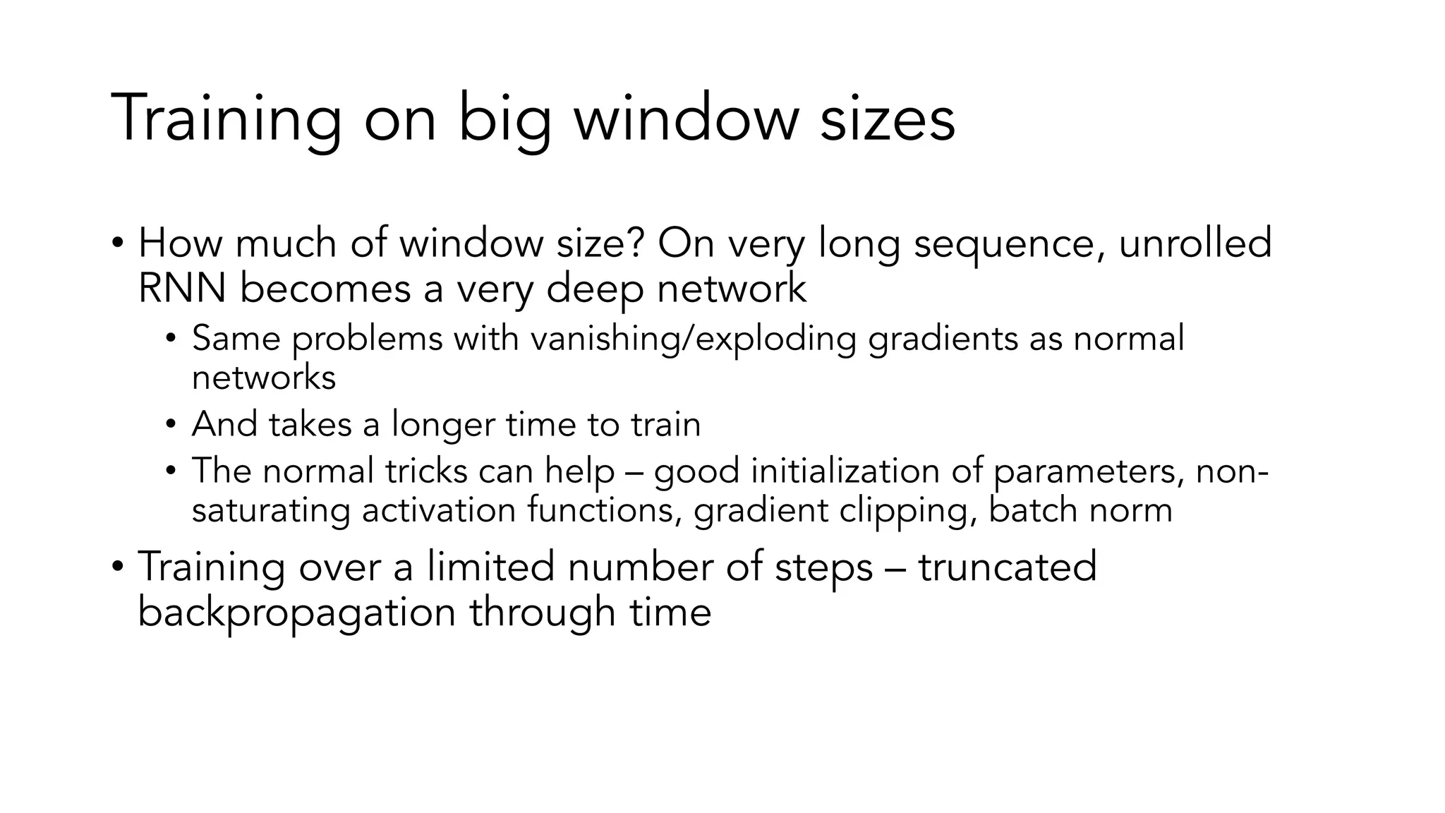 Training on big window sizes
• How much of window size? On very long sequence, unrolled
RNN becomes a very deep network
• Same problems with vanishing/exploding gradients as normal
networks
• And takes a longer time to train
• The normal tricks can help – good initialization of parameters, non-
saturating activation functions, gradient clipping, batch norm
• Training over a limited number of steps – truncated
backpropagation through time
 