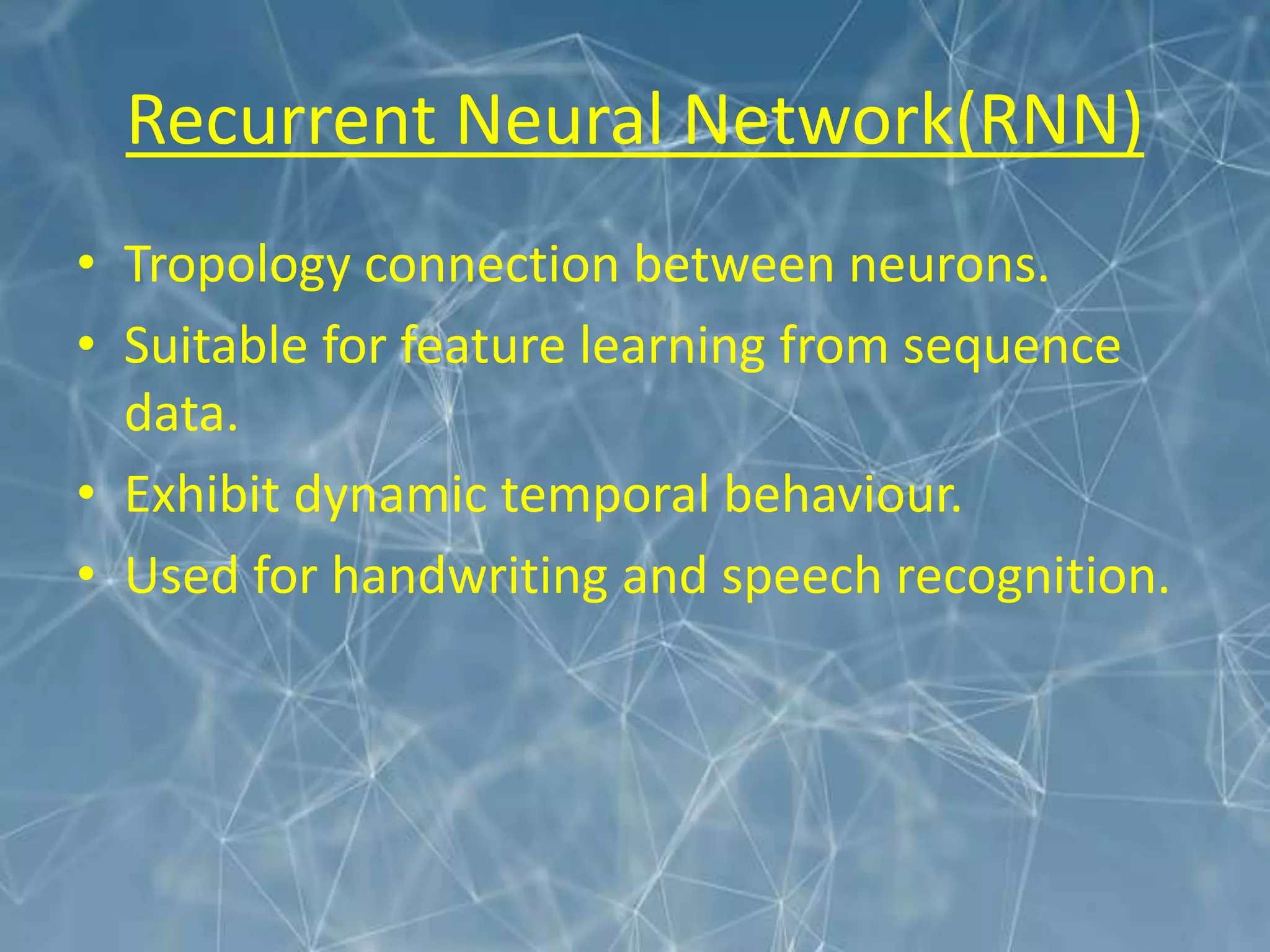 Recurrent Neural Network(RNN)
• Tropology connection between neurons.
• Suitable for feature learning from sequence
data.
• Exhibit dynamic temporal behaviour.
• Used for handwriting and speech recognition.
 